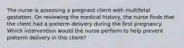 The nurse is assessing a pregnant client with multifetal gestation. On reviewing the medical history, the nurse finds that the client had a preterm delivery during the first pregnancy. Which intervention would the nurse perform to help prevent preterm delivery in this client?