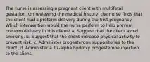 The nurse is assessing a pregnant client with multifetal gestation. On reviewing the medical history, the nurse finds that the client had a preterm delivery during the first pregnancy. Which intervention would the nurse perform to help prevent preterm delivery in this client? a. Suggest that the client avoid smoking. b. Suggest that the client increase physical activity to prevent risk. c. Administer progesterone suppositories to the client. d. Administer a 17-alpha hydroxy progesterone injection to the client.