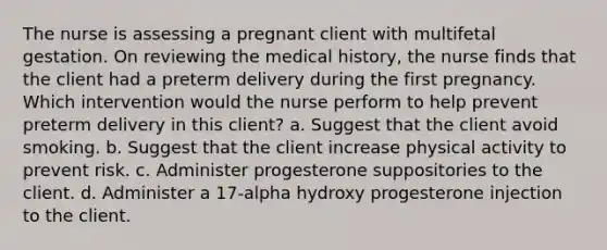 The nurse is assessing a pregnant client with multifetal gestation. On reviewing the medical history, the nurse finds that the client had a preterm delivery during the first pregnancy. Which intervention would the nurse perform to help prevent preterm delivery in this client? a. Suggest that the client avoid smoking. b. Suggest that the client increase physical activity to prevent risk. c. Administer progesterone suppositories to the client. d. Administer a 17-alpha hydroxy progesterone injection to the client.