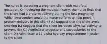 The nurse is assessing a pregnant client with multifetal gestation. On reviewing the medical history, the nurse finds that the client had a preterm delivery during the first pregnancy. Which intervention would the nurse perform to help prevent preterm delivery in this client? A.) Suggest that the client avoid smoking B.) Suggest that the client increases physical activity to prevent risk C.) Administer progesterone suppositories to the client D.) Administer a 17-alpha hydroxy progesterone injection to the client