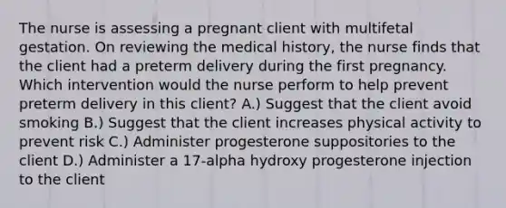 The nurse is assessing a pregnant client with multifetal gestation. On reviewing the medical history, the nurse finds that the client had a preterm delivery during the first pregnancy. Which intervention would the nurse perform to help prevent preterm delivery in this client? A.) Suggest that the client avoid smoking B.) Suggest that the client increases physical activity to prevent risk C.) Administer progesterone suppositories to the client D.) Administer a 17-alpha hydroxy progesterone injection to the client