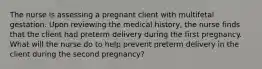 The nurse is assessing a pregnant client with multifetal gestation. Upon reviewing the medical history, the nurse finds that the client had preterm delivery during the first pregnancy. What will the nurse do to help prevent preterm delivery in the client during the second pregnancy?