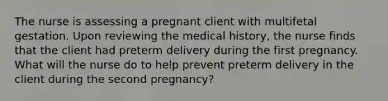 The nurse is assessing a pregnant client with multifetal gestation. Upon reviewing the medical history, the nurse finds that the client had preterm delivery during the first pregnancy. What will the nurse do to help prevent preterm delivery in the client during the second pregnancy?