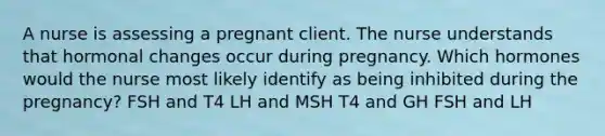 A nurse is assessing a pregnant client. The nurse understands that hormonal changes occur during pregnancy. Which hormones would the nurse most likely identify as being inhibited during the pregnancy? FSH and T4 LH and MSH T4 and GH FSH and LH