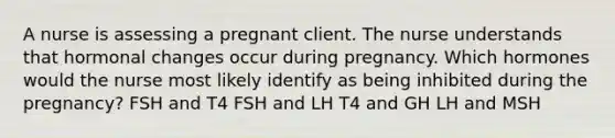 A nurse is assessing a pregnant client. The nurse understands that hormonal changes occur during pregnancy. Which hormones would the nurse most likely identify as being inhibited during the pregnancy? FSH and T4 FSH and LH T4 and GH LH and MSH