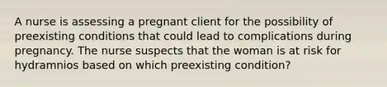 A nurse is assessing a pregnant client for the possibility of preexisting conditions that could lead to complications during pregnancy. The nurse suspects that the woman is at risk for hydramnios based on which preexisting condition?