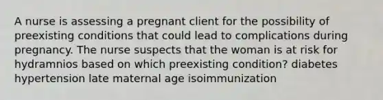 A nurse is assessing a pregnant client for the possibility of preexisting conditions that could lead to complications during pregnancy. The nurse suspects that the woman is at risk for hydramnios based on which preexisting condition? diabetes hypertension late maternal age isoimmunization