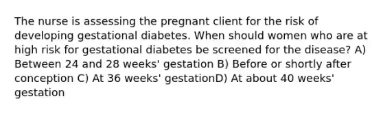 The nurse is assessing the pregnant client for the risk of developing gestational diabetes. When should women who are at high risk for gestational diabetes be screened for the disease? A) Between 24 and 28 weeks' gestation B) Before or shortly after conception C) At 36 weeks' gestationD) At about 40 weeks' gestation