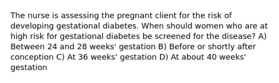 The nurse is assessing the pregnant client for the risk of developing gestational diabetes. When should women who are at high risk for gestational diabetes be screened for the disease? A) Between 24 and 28 weeks' gestation B) Before or shortly after conception C) At 36 weeks' gestation D) At about 40 weeks' gestation