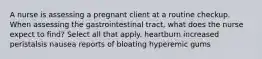 A nurse is assessing a pregnant client at a routine checkup. When assessing the gastrointestinal tract, what does the nurse expect to find? Select all that apply. heartburn increased peristalsis nausea reports of bloating hyperemic gums