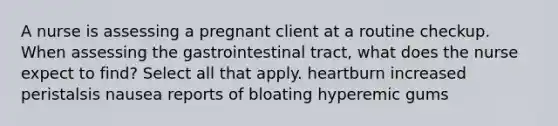 A nurse is assessing a pregnant client at a routine checkup. When assessing the gastrointestinal tract, what does the nurse expect to find? Select all that apply. heartburn increased peristalsis nausea reports of bloating hyperemic gums