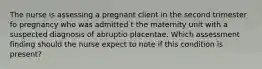 The nurse is assessing a pregnant client in the second trimester fo pregnancy who was admitted t the maternity unit with a suspected diagnosis of abruptio placentae. Which assessment finding should the nurse expect to note if this condition is present?