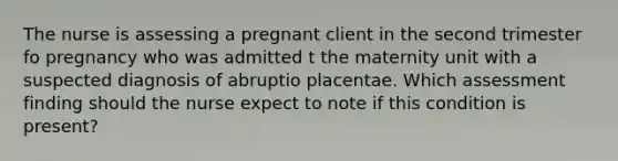 The nurse is assessing a pregnant client in the second trimester fo pregnancy who was admitted t the maternity unit with a suspected diagnosis of abruptio placentae. Which assessment finding should the nurse expect to note if this condition is present?