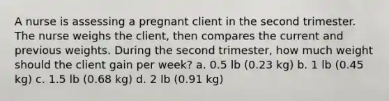 A nurse is assessing a pregnant client in the second trimester. The nurse weighs the client, then compares the current and previous weights. During the second trimester, how much weight should the client gain per week? a. 0.5 lb (0.23 kg) b. 1 lb (0.45 kg) c. 1.5 lb (0.68 kg) d. 2 lb (0.91 kg)