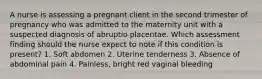 A nurse is assessing a pregnant client in the second trimester of pregnancy who was admitted to the maternity unit with a suspected diagnosis of abruptio placentae. Which assessment finding should the nurse expect to note if this condition is present? 1. Soft abdomen 2. Uterine tenderness 3. Absence of abdominal pain 4. Painless, bright red vaginal bleeding