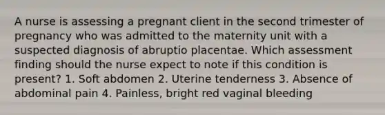 A nurse is assessing a pregnant client in the second trimester of pregnancy who was admitted to the maternity unit with a suspected diagnosis of abruptio placentae. Which assessment finding should the nurse expect to note if this condition is present? 1. Soft abdomen 2. Uterine tenderness 3. Absence of abdominal pain 4. Painless, bright red vaginal bleeding