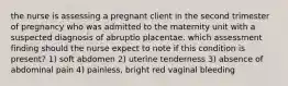 the nurse is assessing a pregnant client in the second trimester of pregnancy who was admitted to the maternity unit with a suspected diagnosis of abruptio placentae. which assessment finding should the nurse expect to note if this condition is present? 1) soft abdomen 2) uterine tenderness 3) absence of abdominal pain 4) painless, bright red vaginal bleeding