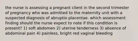 the nurse is assessing a pregnant client in the second trimester of pregnancy who was admitted to the maternity unit with a suspected diagnosis of abruptio placentae. which assessment finding should the nurse expect to note if this condition is present? 1) soft abdomen 2) uterine tenderness 3) absence of abdominal pain 4) painless, bright red vaginal bleeding