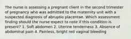 The nurse is assessing a pregnant client in the second trimester of pregnancy who was admitted to the maternity unit with a suspected diagnosis of abruptio placentae. Which assessment finding should the nurse expect to note if this condition is present? 1. Soft abdomen 2. Uterine tenderness 3. Absence of abdominal pain 4. Painless, bright red vaginal bleeding