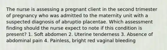 The nurse is assessing a pregnant client in the second trimester of pregnancy who was admitted to the maternity unit with a suspected diagnosis of abruptio placentae. Which assessment finding should the nurse expect to note if this condition is present? 1. Soft abdomen 2. Uterine tenderness 3. Absence of abdominal pain 4. Painless, bright red vaginal bleeding