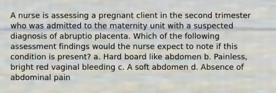 A nurse is assessing a pregnant client in the second trimester who was admitted to the maternity unit with a suspected diagnosis of abruptio placenta. Which of the following assessment findings would the nurse expect to note if this condition is present? a. Hard board like abdomen b. Painless, bright red vaginal bleeding c. A soft abdomen d. Absence of abdominal pain