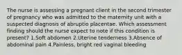 The nurse is assessing a pregnant client in the second trimester of pregnancy who was admitted to the maternity unit with a suspected diagnosis of abruptio placentae. Which assessment finding should the nurse expect to note if this condition is present? 1.Soft abdomen 2.Uterine tenderness 3.Absence of abdominal pain 4.Painless, bright red vaginal bleeding