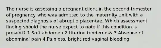 The nurse is assessing a pregnant client in the second trimester of pregnancy who was admitted to the maternity unit with a suspected diagnosis of abruptio placentae. Which assessment finding should the nurse expect to note if this condition is present? 1.Soft abdomen 2.Uterine tenderness 3.Absence of abdominal pain 4.Painless, bright red vaginal bleeding