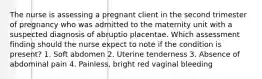 The nurse is assessing a pregnant client in the second trimester of pregnancy who was admitted to the maternity unit with a suspected diagnosis of abruptio placentae. Which assessment finding should the nurse expect to note if the condition is present? 1. Soft abdomen 2. Uterine tenderness 3. Absence of abdominal pain 4. Painless, bright red vaginal bleeding