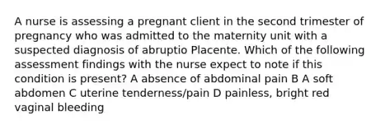 A nurse is assessing a pregnant client in the second trimester of pregnancy who was admitted to the maternity unit with a suspected diagnosis of abruptio Placente. Which of the following assessment findings with the nurse expect to note if this condition is present? A absence of abdominal pain B A soft abdomen C uterine tenderness/pain D painless, bright red vaginal bleeding