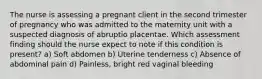 The nurse is assessing a pregnant client in the second trimester of pregnancy who was admitted to the maternity unit with a suspected diagnosis of abruptio placentae. Which assessment finding should the nurse expect to note if this condition is present? a) Soft abdomen b) Uterine tenderness c) Absence of abdominal pain d) Painless, bright red vaginal bleeding