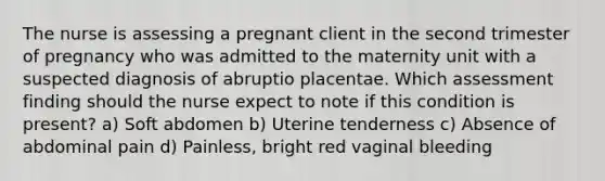 The nurse is assessing a pregnant client in the second trimester of pregnancy who was admitted to the maternity unit with a suspected diagnosis of abruptio placentae. Which assessment finding should the nurse expect to note if this condition is present? a) Soft abdomen b) Uterine tenderness c) Absence of abdominal pain d) Painless, bright red vaginal bleeding