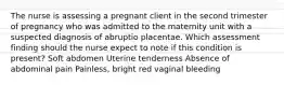 The nurse is assessing a pregnant client in the second trimester of pregnancy who was admitted to the maternity unit with a suspected diagnosis of abruptio placentae. Which assessment finding should the nurse expect to note if this condition is present? Soft abdomen Uterine tenderness Absence of abdominal pain Painless, bright red vaginal bleeding