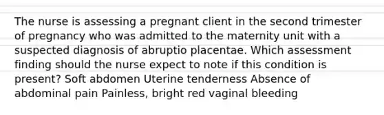 The nurse is assessing a pregnant client in the second trimester of pregnancy who was admitted to the maternity unit with a suspected diagnosis of abruptio placentae. Which assessment finding should the nurse expect to note if this condition is present? Soft abdomen Uterine tenderness Absence of abdominal pain Painless, bright red vaginal bleeding