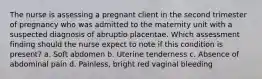 The nurse is assessing a pregnant client in the second trimester of pregnancy who was admitted to the maternity unit with a suspected diagnosis of abruptio placentae. Which assessment finding should the nurse expect to note if this condition is present? a. Soft abdomen b. Uterine tenderness c. Absence of abdominal pain d. Painless, bright red vaginal bleeding