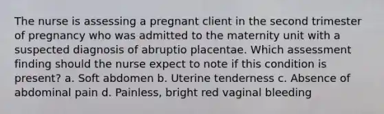 The nurse is assessing a pregnant client in the second trimester of pregnancy who was admitted to the maternity unit with a suspected diagnosis of abruptio placentae. Which assessment finding should the nurse expect to note if this condition is present? a. Soft abdomen b. Uterine tenderness c. Absence of abdominal pain d. Painless, bright red vaginal bleeding