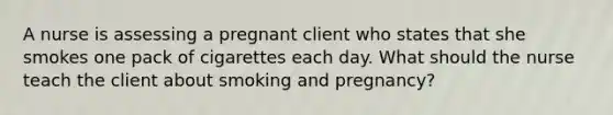 A nurse is assessing a pregnant client who states that she smokes one pack of cigarettes each day. What should the nurse teach the client about smoking and pregnancy?