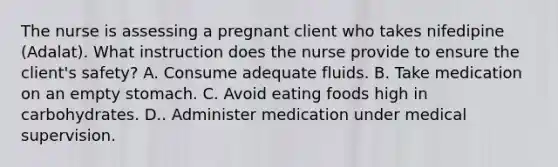 The nurse is assessing a pregnant client who takes nifedipine (Adalat). What instruction does the nurse provide to ensure the client's safety? A. Consume adequate fluids. B. Take medication on an empty stomach. C. Avoid eating foods high in carbohydrates. D.. Administer medication under medical supervision.