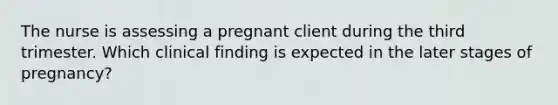 The nurse is assessing a pregnant client during the third trimester. Which clinical finding is expected in the later stages of pregnancy?