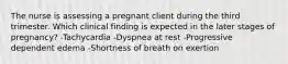 The nurse is assessing a pregnant client during the third trimester. Which clinical finding is expected in the later stages of pregnancy? -Tachycardia -Dyspnea at rest -Progressive dependent edema -Shortness of breath on exertion