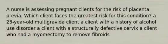 A nurse is assessing pregnant clients for the risk of placenta previa. Which client faces the greatest risk for this condition? a 23-year-old multigravida client a client with a history of alcohol use disorder a client with a structurally defective cervix a client who had a myomectomy to remove fibroids