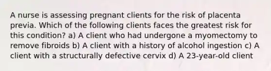 A nurse is assessing pregnant clients for the risk of placenta previa. Which of the following clients faces the greatest risk for this condition? a) A client who had undergone a myomectomy to remove fibroids b) A client with a history of alcohol ingestion c) A client with a structurally defective cervix d) A 23-year-old client