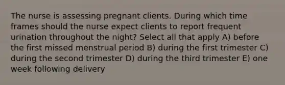 The nurse is assessing pregnant clients. During which time frames should the nurse expect clients to report frequent urination throughout the night? Select all that apply A) before the first missed menstrual period B) during the first trimester C) during the second trimester D) during the third trimester E) one week following delivery