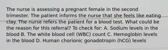 The nurse is assessing a pregnant female in the second trimester. The patient informs the nurse that she feels like eating clay. The nurse refers the patient for a blood test. What could be the reason for this referral? To check for: A. Sodium levels in the blood B. The white blood cell (WBC) count C. Hemoglobin levels in the blood D. Human chorionic gonadotropin (hCG) levels