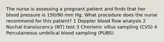 The nurse is assessing a pregnant patient and finds that her blood pressure is 150/90 mm Hg. What procedure does the nurse recommend for this patient? 1 Doppler blood flow analysis 2 Nuchal translucency (NT) test 3 Chorionic villus sampling (CVS) 4 Percutaneous umbilical blood sampling (PUBS)