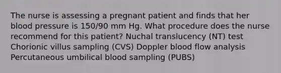 The nurse is assessing a pregnant patient and finds that her blood pressure is 150/90 mm Hg. What procedure does the nurse recommend for this patient? Nuchal translucency (NT) test Chorionic villus sampling (CVS) Doppler blood flow analysis Percutaneous umbilical blood sampling (PUBS)