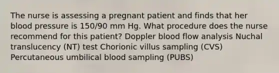 The nurse is assessing a pregnant patient and finds that her blood pressure is 150/90 mm Hg. What procedure does the nurse recommend for this patient? Doppler blood flow analysis Nuchal translucency (NT) test Chorionic villus sampling (CVS) Percutaneous umbilical blood sampling (PUBS)