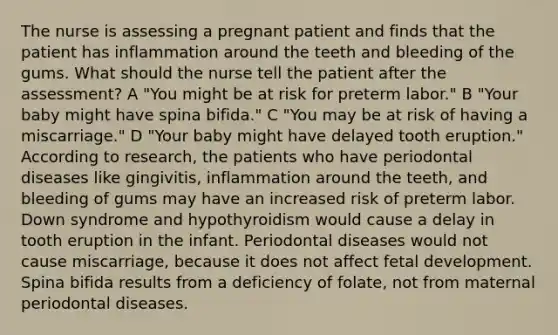 The nurse is assessing a pregnant patient and finds that the patient has inflammation around the teeth and bleeding of the gums. What should the nurse tell the patient after the assessment? A "You might be at risk for preterm labor." B "Your baby might have spina bifida." C "You may be at risk of having a miscarriage." D "Your baby might have delayed tooth eruption." According to research, the patients who have periodontal diseases like gingivitis, inflammation around the teeth, and bleeding of gums may have an increased risk of preterm labor. Down syndrome and hypothyroidism would cause a delay in tooth eruption in the infant. Periodontal diseases would not cause miscarriage, because it does not affect fetal development. Spina bifida results from a deficiency of folate, not from maternal periodontal diseases.