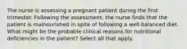 The nurse is assessing a pregnant patient during the first trimester. Following the assessment, the nurse finds that the patient is malnourished in spite of following a well-balanced diet. What might be the probable clinical reasons for nutritional deficiencies in the patient? Select all that apply.