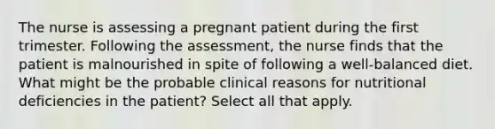 The nurse is assessing a pregnant patient during the first trimester. Following the assessment, the nurse finds that the patient is malnourished in spite of following a well-balanced diet. What might be the probable clinical reasons for nutritional deficiencies in the patient? Select all that apply.