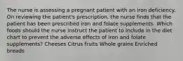 The nurse is assessing a pregnant patient with an iron deficiency. On reviewing the patient's prescription, the nurse finds that the patient has been prescribed iron and folate supplements. Which foods should the nurse instruct the patient to include in the diet chart to prevent the adverse effects of iron and folate supplements? Cheeses Citrus fruits Whole grains Enriched breads